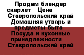 Продам блендер скарлет › Цена ­ 1 800 - Ставропольский край Домашняя утварь и предметы быта » Посуда и кухонные принадлежности   . Ставропольский край